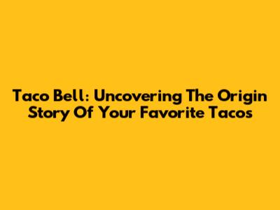 Taco Bell: Uncovering The Origin Story Of Your Favorite Tacos