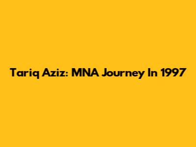 Tariq Aziz: MNA Journey In 1997