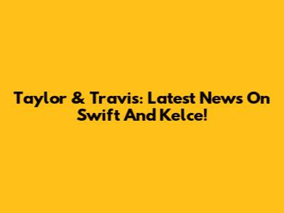 Taylor & Travis: Latest News On Swift And Kelce!