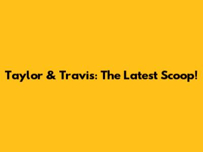 Taylor & Travis: The Latest Scoop!