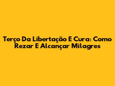 Terço Da Libertação E Cura: Como Rezar E Alcançar Milagres