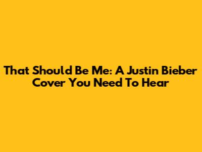 That Should Be Me: A Justin Bieber Cover You Need To Hear