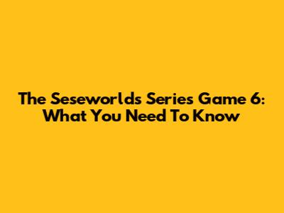 The 'Seseworlds' Series Game 6: What You Need To Know