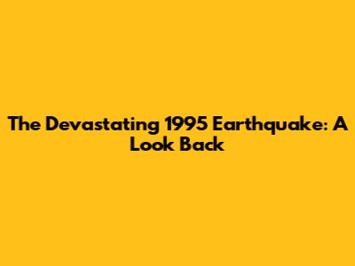 The Devastating 1995 Earthquake: A Look Back