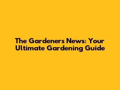 The Gardener's News: Your Ultimate Gardening Guide