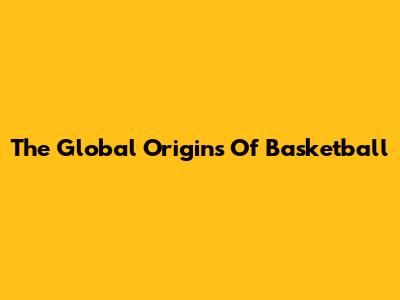The Global Origins Of Basketball