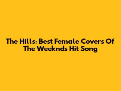 The Hills: Best Female Covers Of The Weeknd's Hit Song