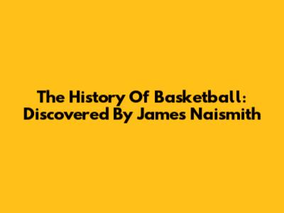 The History Of Basketball: Discovered By James Naismith