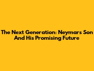 The Next Generation: Neymar's Son And His Promising Future