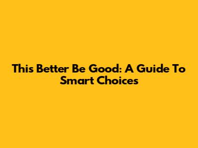 This Better Be Good: A Guide To Smart Choices