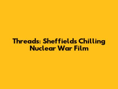 Threads: Sheffield's Chilling Nuclear War Film