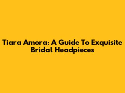 Tiara Amora: A Guide To Exquisite Bridal Headpieces