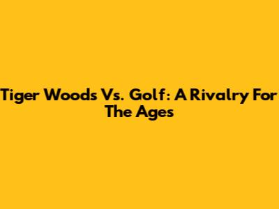 Tiger Woods Vs. Golf: A Rivalry For The Ages