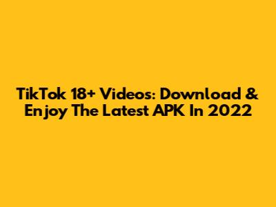 TikTok 18+ Videos: Download & Enjoy The Latest APK In 2022