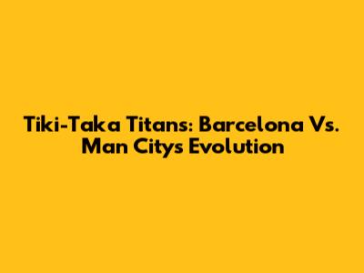 Tiki-Taka Titans: Barcelona Vs. Man City's Evolution