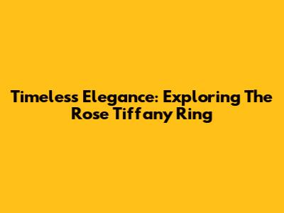 Timeless Elegance: Exploring The Rose Tiffany Ring