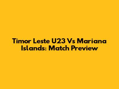 Timor Leste U23 Vs Mariana Islands: Match Preview
