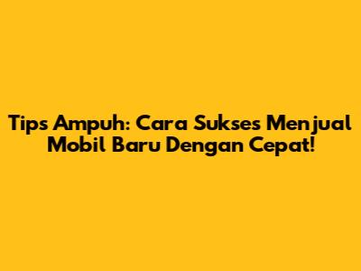 Tips Ampuh: Cara Sukses Menjual Mobil Baru Dengan Cepat!