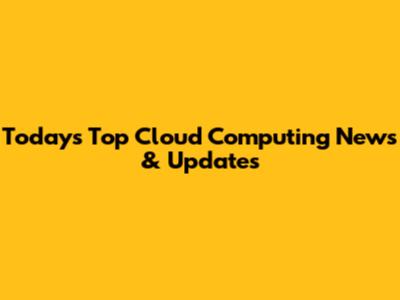 Today's Top Cloud Computing News & Updates