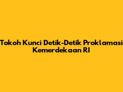 Tokoh Kunci Detik-Detik Proklamasi Kemerdekaan RI