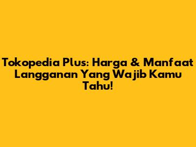 Tokopedia Plus: Harga & Manfaat Langganan Yang Wajib Kamu Tahu!