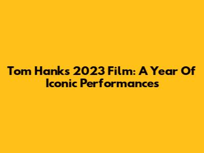 Tom Hanks' 2023 Film: A Year Of Iconic Performances