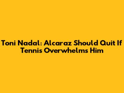 Toni Nadal: Alcaraz Should Quit If Tennis Overwhelms Him