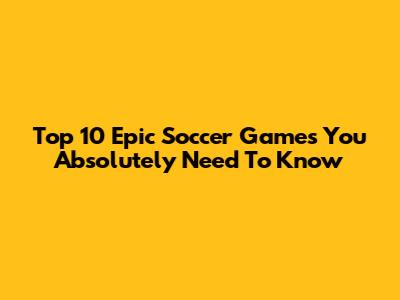 Top 10 Epic Soccer Games You Absolutely Need To Know