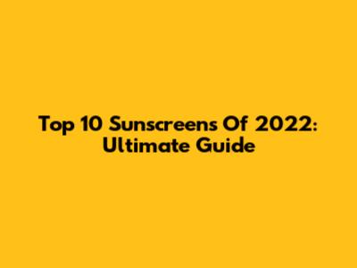 Top 10 Sunscreens Of 2022: Ultimate Guide