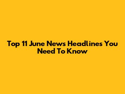 Top 11 June News Headlines You Need To Know