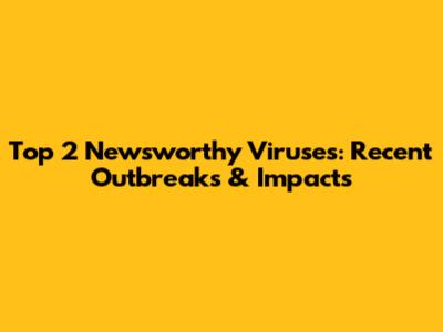 Top 2 Newsworthy Viruses: Recent Outbreaks & Impacts