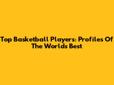 Top Basketball Players: Profiles Of The World's Best