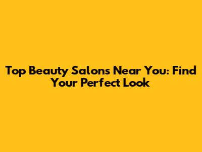 Top Beauty Salons Near You: Find Your Perfect Look