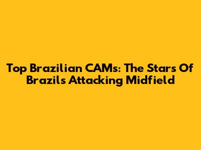 Top Brazilian CAMs: The Stars Of Brazil's Attacking Midfield