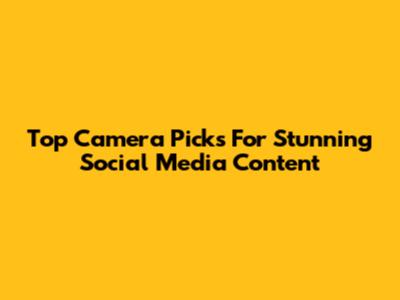 Top Camera Picks For Stunning Social Media Content