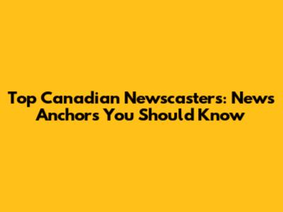 Top Canadian Newscasters: News Anchors You Should Know