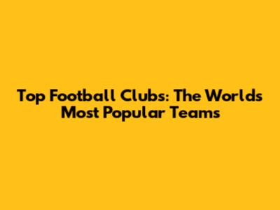Top Football Clubs: The World's Most Popular Teams