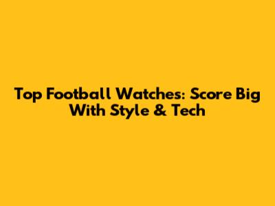 Top Football Watches: Score Big With Style & Tech