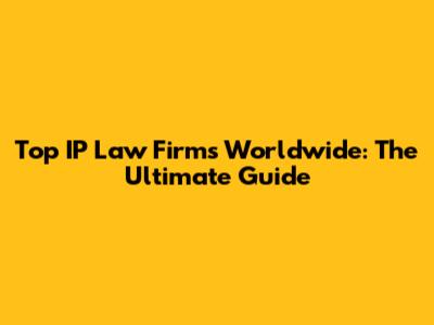 Top IP Law Firms Worldwide: The Ultimate Guide