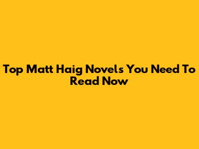 Top Matt Haig Novels You Need To Read Now