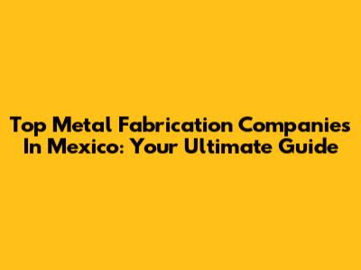 Top Metal Fabrication Companies In Mexico: Your Ultimate Guide