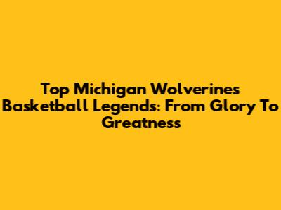 Top Michigan Wolverines Basketball Legends: From Glory To Greatness