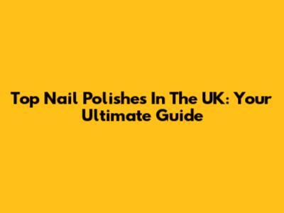 Top Nail Polishes In The UK: Your Ultimate Guide