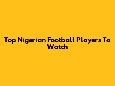 Top Nigerian Football Players To Watch