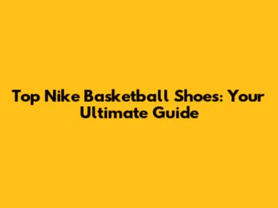 Top Nike Basketball Shoes: Your Ultimate Guide