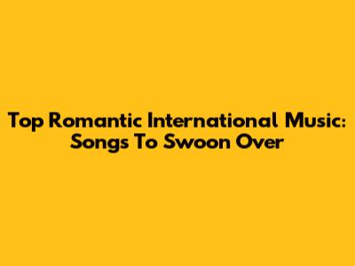 Top Romantic International Music: Songs To Swoon Over