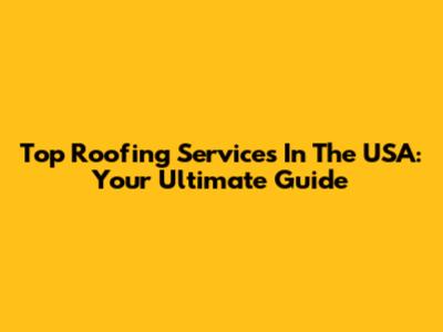 Top Roofing Services In The USA: Your Ultimate Guide