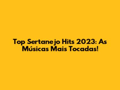 Top Sertanejo Hits 2023: As Músicas Mais Tocadas!