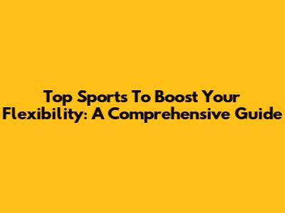 Top Sports To Boost Your Flexibility: A Comprehensive Guide