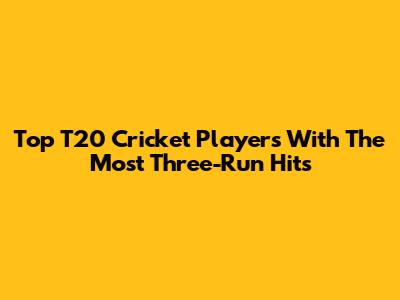 Top T20 Cricket Players With The Most Three-Run Hits
